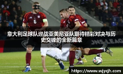 意大利足球队迎战亚美尼亚队期待精彩对决与历史交锋的全新篇章