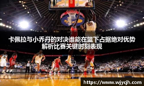 卡佩拉与小乔丹的对决谁能在篮下占据绝对优势解析比赛关键时刻表现